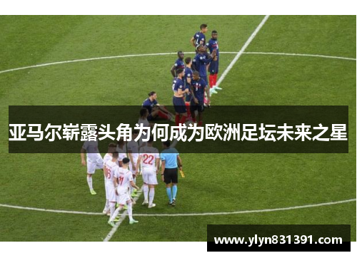 亚马尔崭露头角为何成为欧洲足坛未来之星