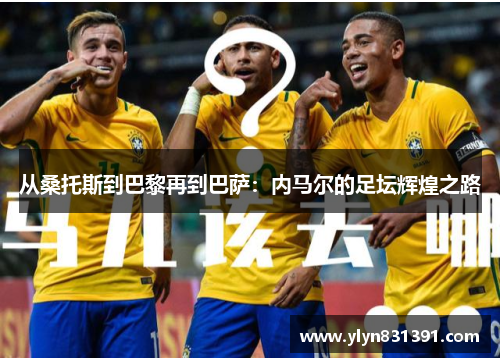 从桑托斯到巴黎再到巴萨：内马尔的足坛辉煌之路