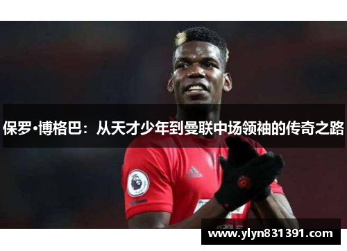 保罗·博格巴：从天才少年到曼联中场领袖的传奇之路